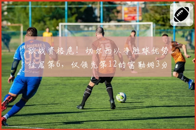 欧战资格危!切尔西以净胜球优势位居第6,仅领先第12的富勒姆3分