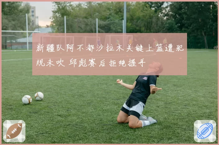 新疆队阿不都沙拉木关键上篮遭犯规未吹 邱彪赛后拒绝握手