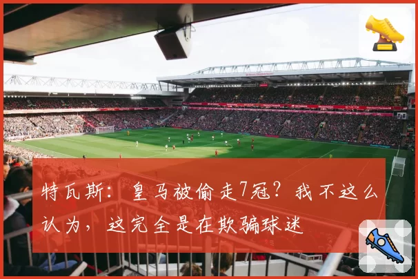 特瓦斯：皇马被偷走7冠？我不这么认为，这完全是在欺骗球迷