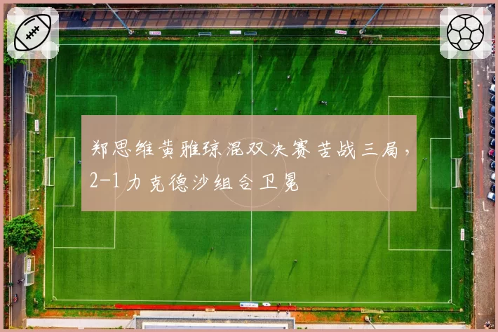 郑思维黄雅琼混双决赛苦战三局,2-1力克德沙组合卫冕
