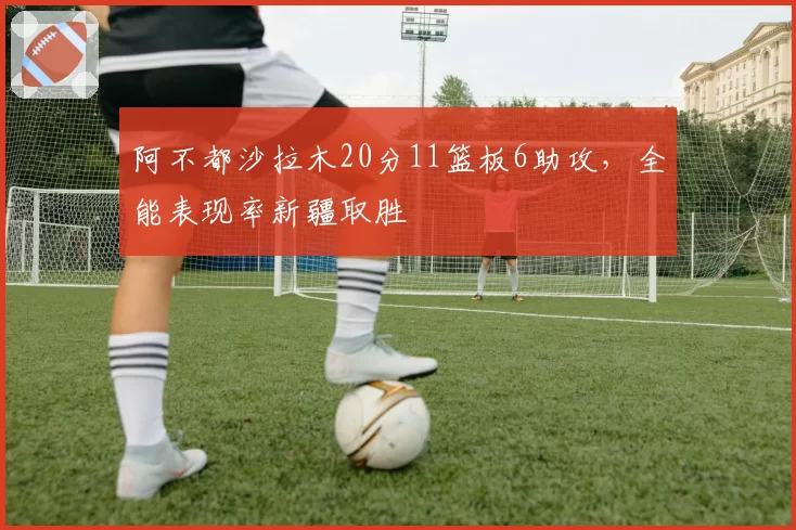 阿不都沙拉木20分11篮板6助攻，全能表现率新疆取胜
