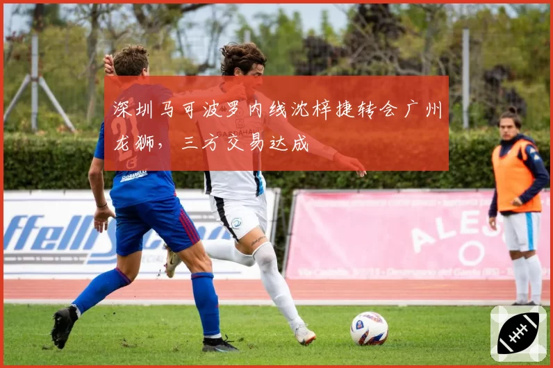 深圳马可波罗内线沈梓捷转会广州龙狮,三方交易达成