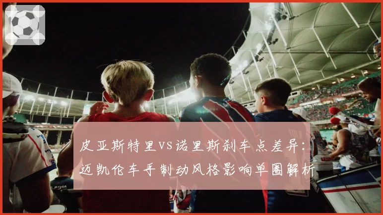 皮亚斯特里vs诺里斯刹车点差异:迈凯伦车手制动风格影响单圈解析