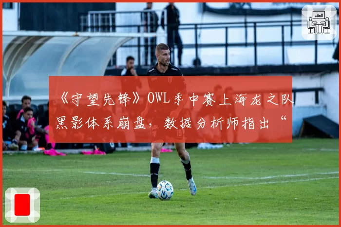《守望先锋》OWL季中赛上海龙之队黑影体系崩盘，数据分析师指出“EMP时机永远慢3秒”