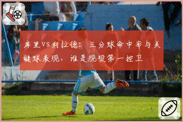 库里vs利拉德:三分球命中率与关键球表现,谁是现役第一控卫
