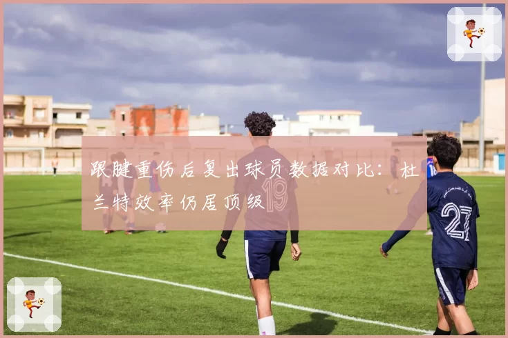 跟腱重伤后复出球员数据对比：杜兰特效率仍居顶级