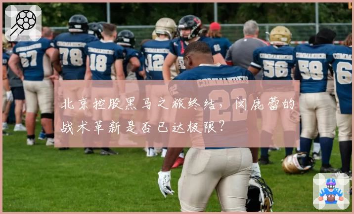 北京控股黑马之旅终结，闵鹿蕾的战术革新是否已达极限？