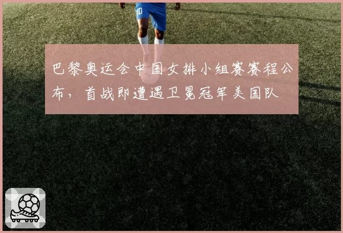 巴黎奥运会中国女排小组赛赛程公布,首战即遭遇卫冕冠军美国队