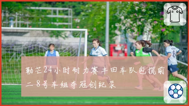 勒芒24小时耐力赛丰田车队包揽前二 8号车组夺冠创纪录