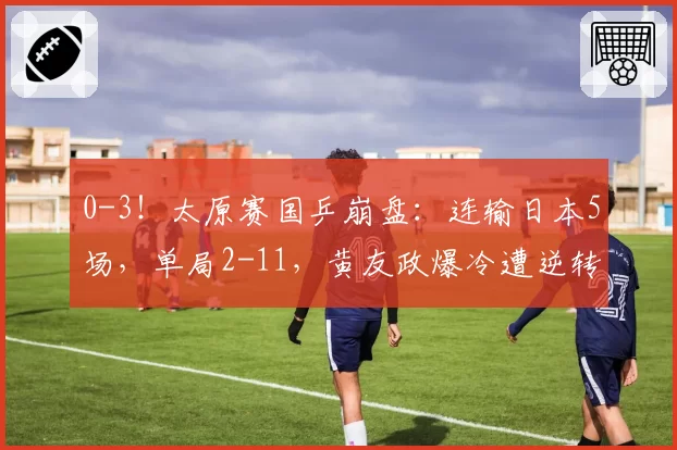 0-3！太原赛国乒崩盘：连输日本5场，单局2-11，黄友政爆冷遭逆转