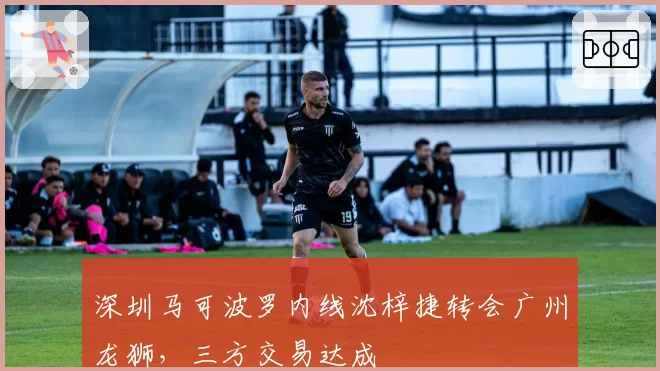 深圳马可波罗内线沈梓捷转会广州龙狮，三方交易达成