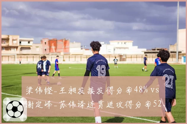 梁伟铿_王昶发接发得分率48% vs 谢定峰_苏伟译连贯进攻得分率52，双打默契度的数据对决？