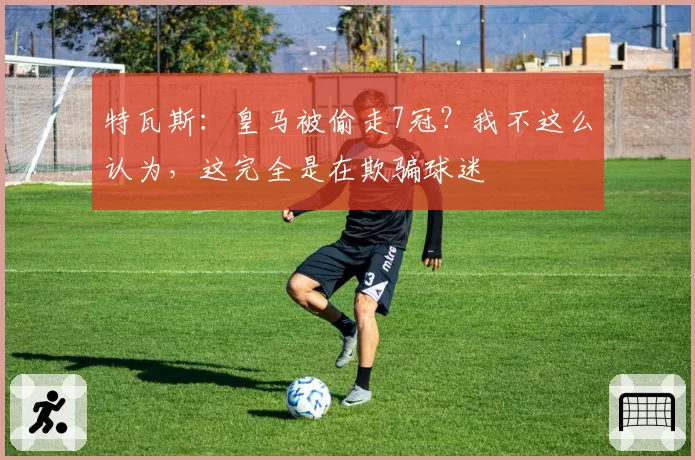 特瓦斯:皇马被偷走7冠?我不这么认为,这完全是在欺骗球迷