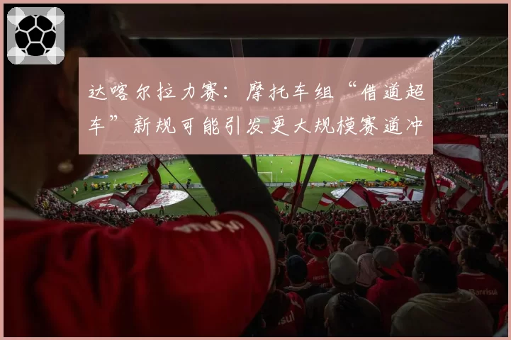 达喀尔拉力赛:摩托车组“借道超车”新规可能引发更大规模赛道冲突