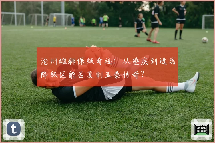 沧州雄狮保级奇迹:从垫底到逃离降级区能否复制亚泰传奇?