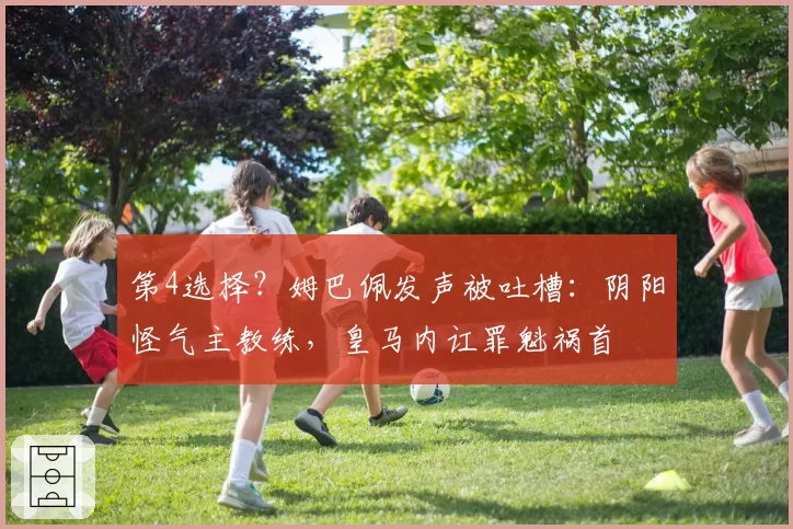 第4选择？姆巴佩发声被吐槽：阴阳怪气主教练，皇马内讧罪魁祸首