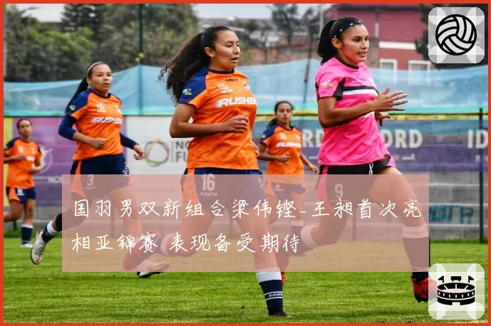 国羽男双新组合梁伟铿_王昶首次亮相亚锦赛 表现备受期待