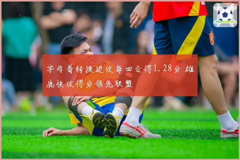 字母哥转换进攻每回合得1.28分 雄鹿快攻得分领先联盟