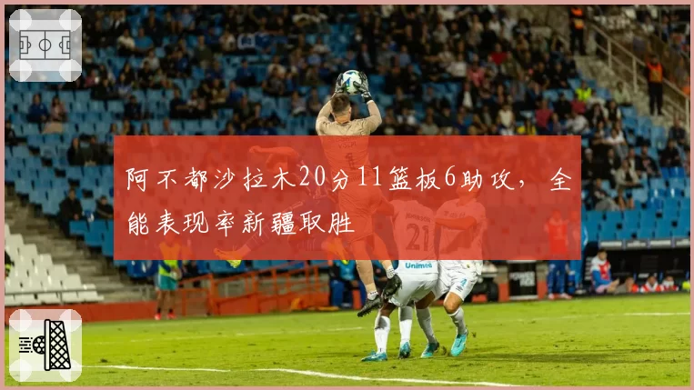 阿不都沙拉木20分11篮板6助攻,全能表现率新疆取胜