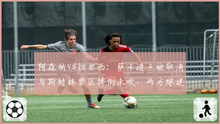 阿森纳vs切尔西：萨卡造点被取消与斯特林禁区摔倒未吹，两方球迷互骂“获利者”