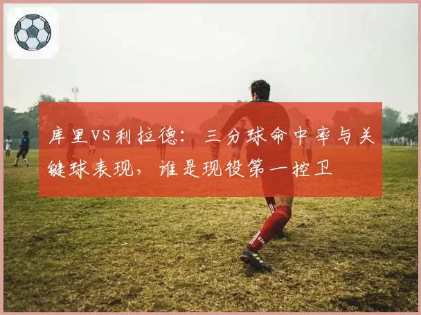 库里vs利拉德:三分球命中率与关键球表现,谁是现役第一控卫