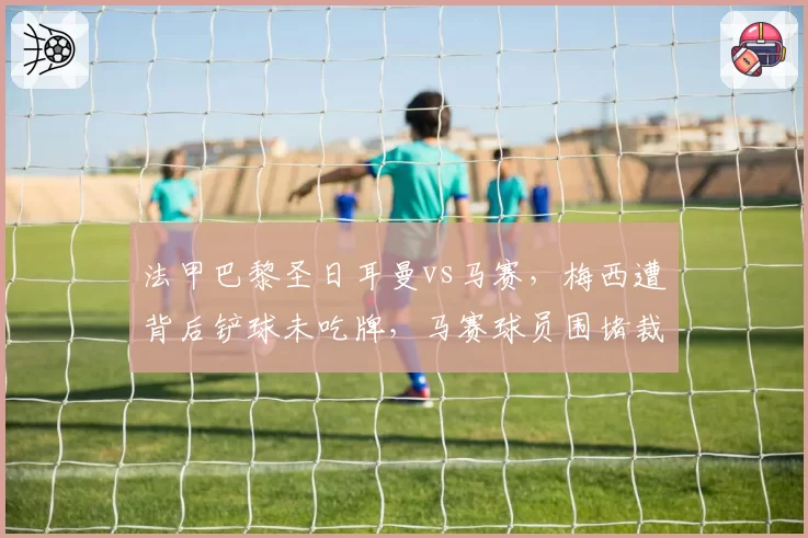 法甲巴黎圣日耳曼vs马赛，梅西遭背后铲球未吃牌，马赛球员围堵裁判致比赛中断