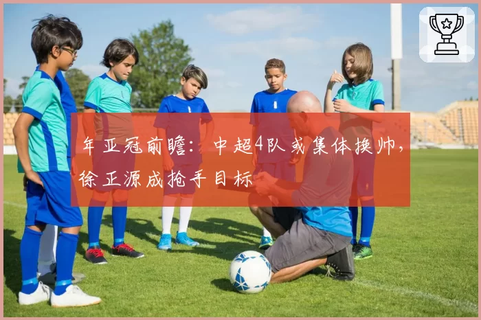 年亚冠前瞻：中超4队或集体换帅，徐正源成抢手目标