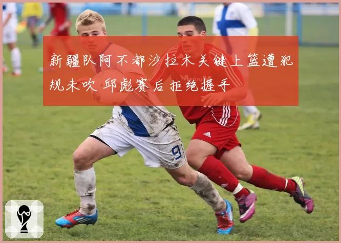 新疆队阿不都沙拉木关键上篮遭犯规未吹 邱彪赛后拒绝握手